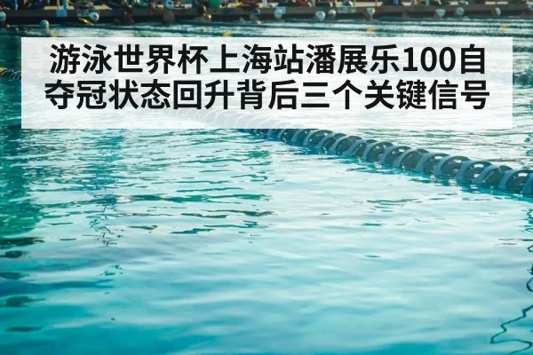 游泳世界杯上海站潘展乐100自夺冠状态回升背后三个关键信号