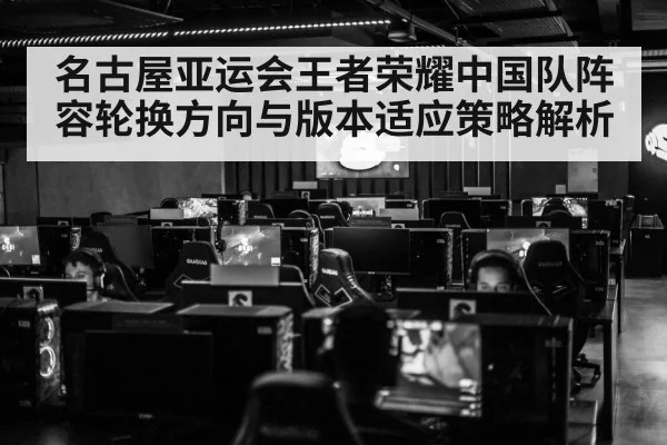 名古屋亚运会王者荣耀中国队阵容轮换方向与版本适应策略解析