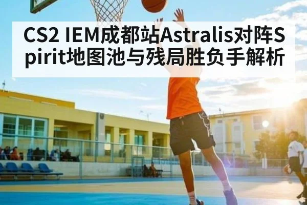 CS2 IEM成都站Astralis对阵Spirit地图池与残局胜负手解析