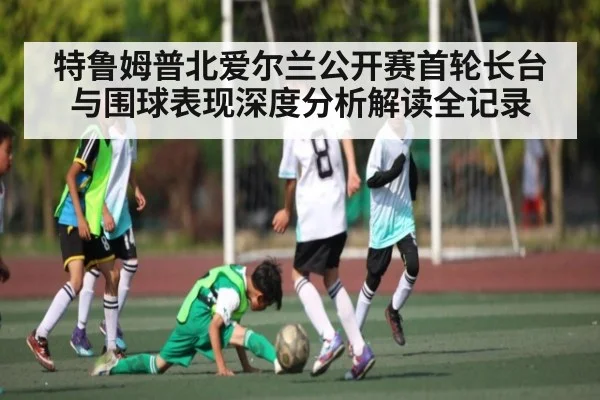 特鲁姆普北爱尔兰公开赛首轮长台与围球表现深度分析解读全记录