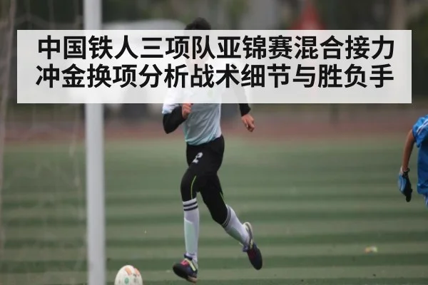 中国铁人三项队亚锦赛混合接力冲金换项分析战术细节与胜负手
