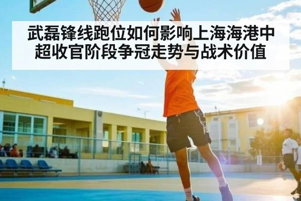 武磊锋线跑位如何影响上海海港中超收官阶段争冠走势与战术价值