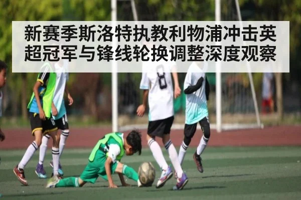 新赛季斯洛特执教利物浦冲击英超冠军与锋线轮换调整深度观察