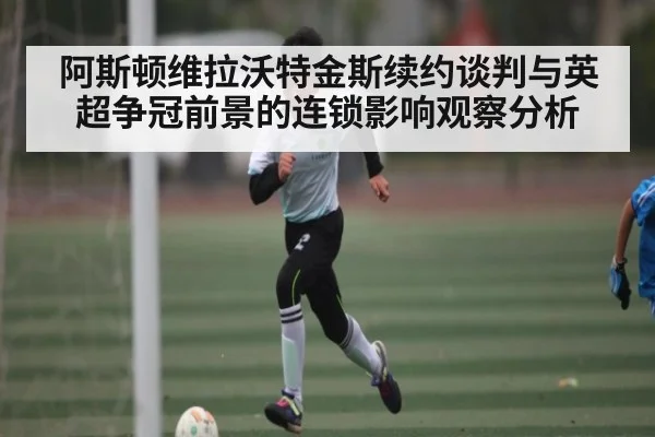 阿斯顿维拉沃特金斯续约谈判与英超争冠前景的连锁影响观察分析