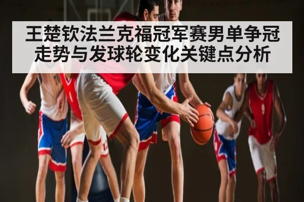 王楚钦法兰克福冠军赛男单争冠走势与发球轮变化关键点分析